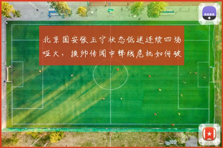 北京国安张玉宁状态低迷连续四场哑火，换帅传闻中锋线危机如何破解？