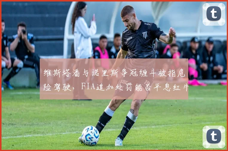 维斯塔潘与诺里斯争冠缠斗被指危险驾驶，FIA追加处罚能否平息红牛暴怒？