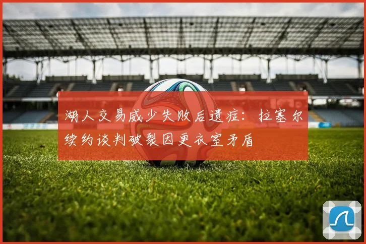 湖人交易威少失败后遗症：拉塞尔续约谈判破裂因更衣室矛盾