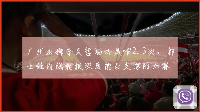 广州龙狮李炎哲场均盖帽2.3次，郭士强内线轮换深度能否支撑附加赛席位？