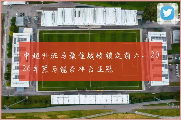中超升班马最佳战绩锁定前六，2026年黑马能否冲击亚冠