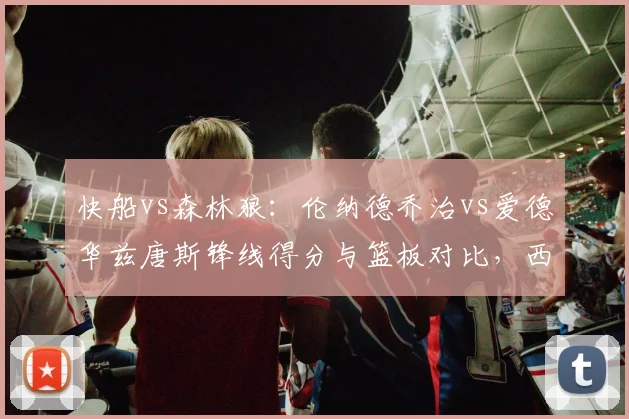 快船vs森林狼：伦纳德乔治vs爱德华兹唐斯锋线得分与篮板对比，西部季后赛潜在对决