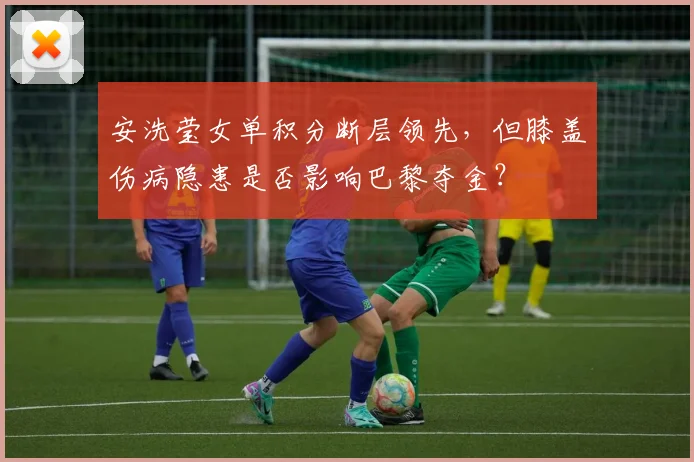 安洗莹女单积分断层领先，但膝盖伤病隐患是否影响巴黎夺金？