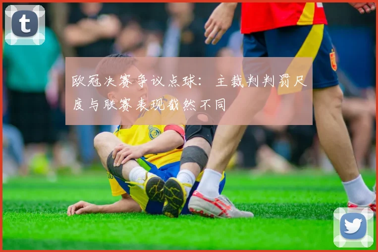 欧冠决赛争议点球：主裁判判罚尺度与联赛表现截然不同