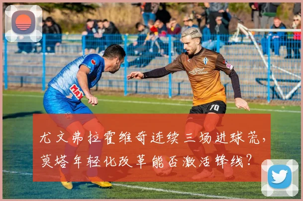 尤文弗拉霍维奇连续三场进球荒，莫塔年轻化改革能否激活锋线？