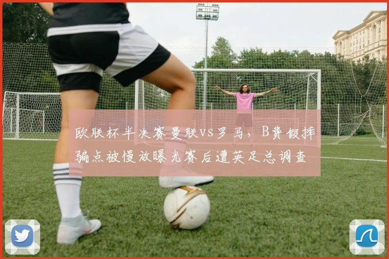 欧联杯半决赛曼联vs罗马，B费假摔骗点被慢放曝光赛后遭英足总调查