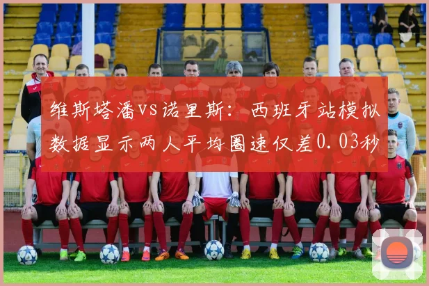 维斯塔潘vs诺里斯：西班牙站模拟数据显示两人平均圈速仅差0.03秒，冠军悬念延续