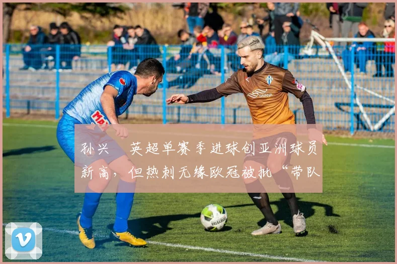 孙兴慜英超单赛季进球创亚洲球员新高，但热刺无缘欧冠被批“带队能力不足”
