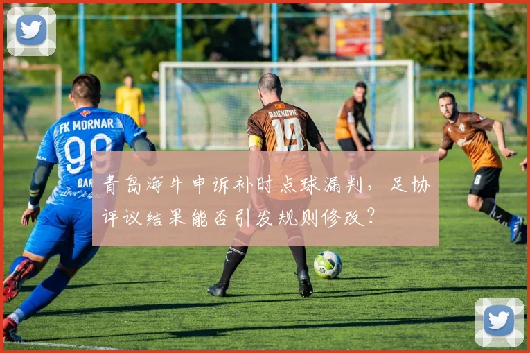 青岛海牛申诉补时点球漏判，足协评议结果能否引发规则修改？