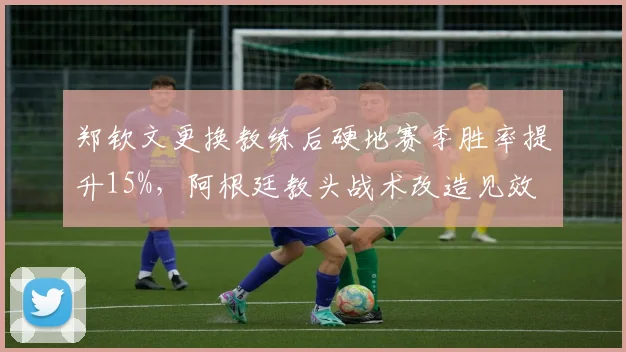 郑钦文更换教练后硬地赛季胜率提升15%，阿根廷教头战术改造见效
